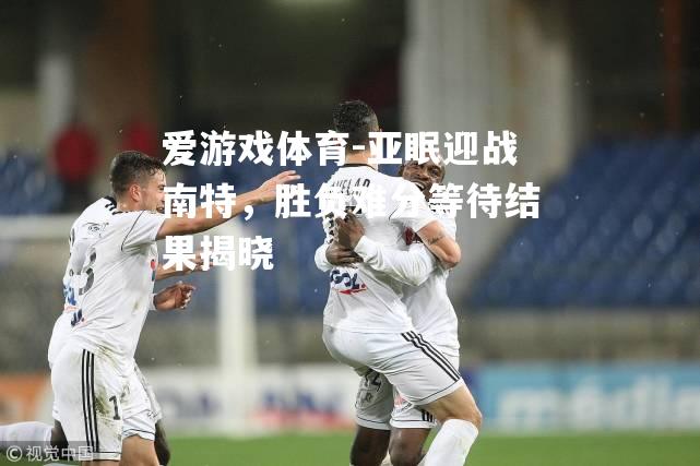 爱游戏体育-亚眠迎战南特，胜负难分等待结果揭晓