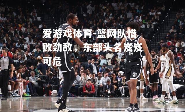 爱游戏体育-篮网队惜败劲敌，东部头名岌岌可危