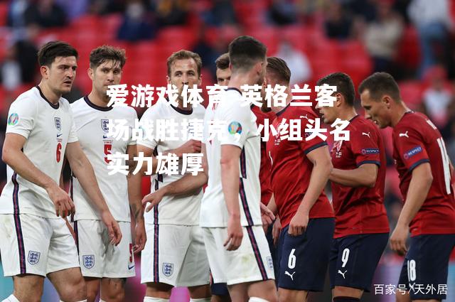 爱游戏体育-英格兰客场战胜捷克，小组头名实力雄厚
