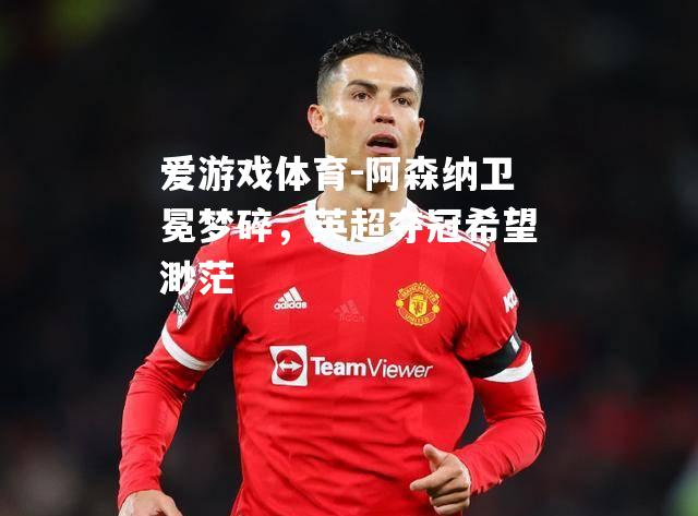 爱游戏体育-阿森纳卫冕梦碎，英超夺冠希望渺茫