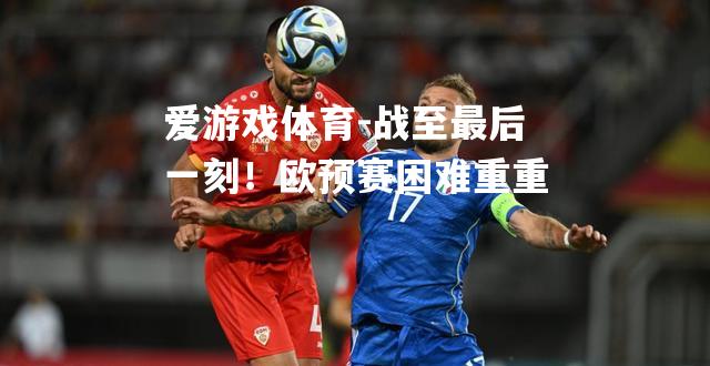 爱游戏体育-战至最后一刻！欧预赛困难重重