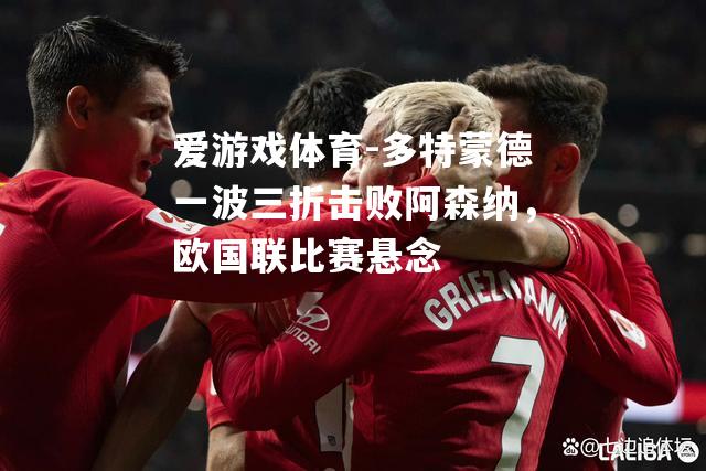 爱游戏体育-多特蒙德一波三折击败阿森纳，欧国联比赛悬念