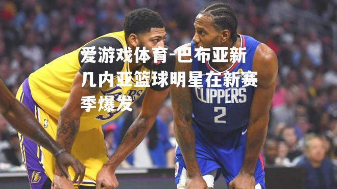 爱游戏体育-巴布亚新几内亚篮球明星在新赛季爆发