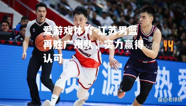 爱游戏体育-江苏男篮再胜广州队，实力赢得认可