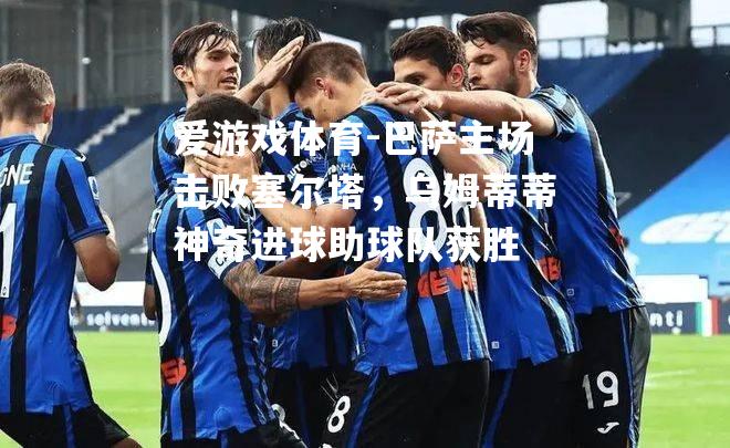 爱游戏体育-巴萨主场击败塞尔塔，乌姆蒂蒂神奇进球助球队获胜