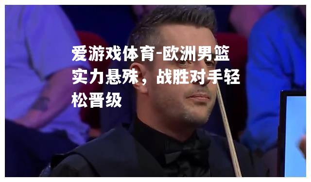 爱游戏体育-欧洲男篮实力悬殊，战胜对手轻松晋级