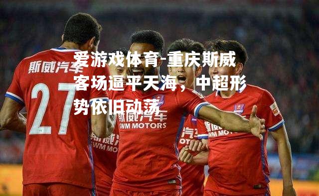 爱游戏体育-重庆斯威客场逼平天海，中超形势依旧动荡