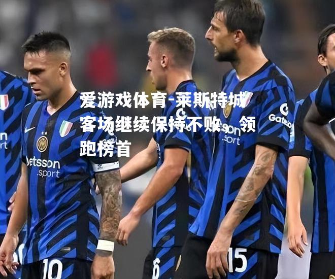爱游戏体育-莱斯特城客场继续保持不败，领跑榜首