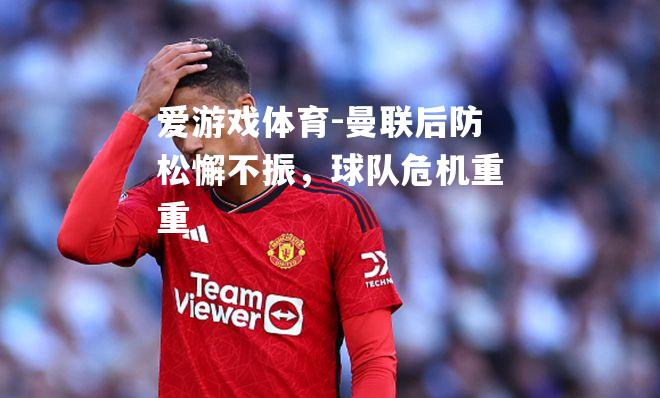爱游戏体育-曼联后防松懈不振，球队危机重重