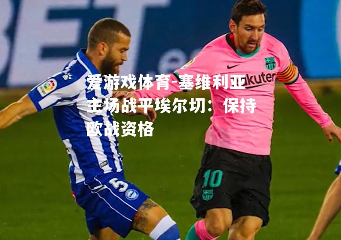 爱游戏体育-塞维利亚主场战平埃尔切：保持欧战资格