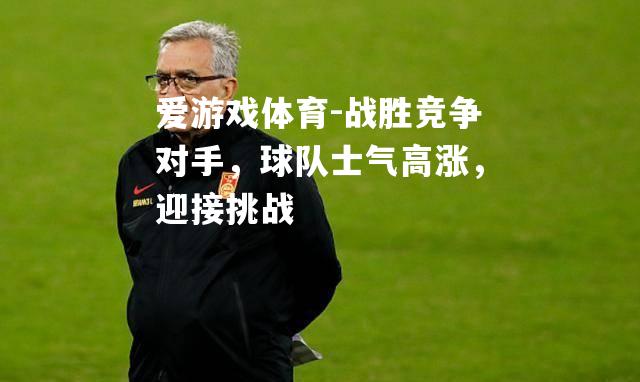 爱游戏体育-战胜竞争对手，球队士气高涨，迎接挑战