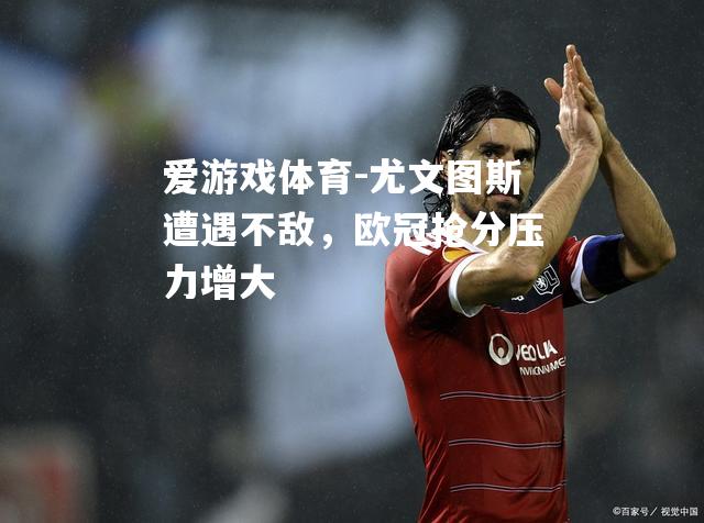 爱游戏体育-尤文图斯遭遇不敌，欧冠抢分压力增大