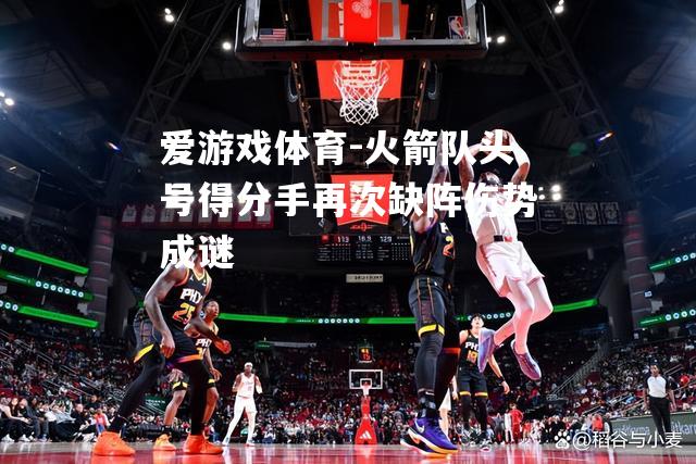 爱游戏体育-火箭队头号得分手再次缺阵伤势成谜
