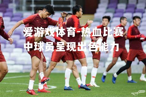 爱游戏体育-热血比赛中球员呈现出色能力