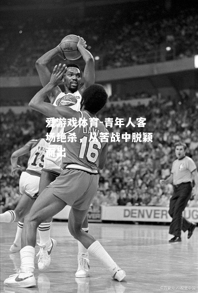 爱游戏体育-青年人客场绝杀，从苦战中脱颖而出
