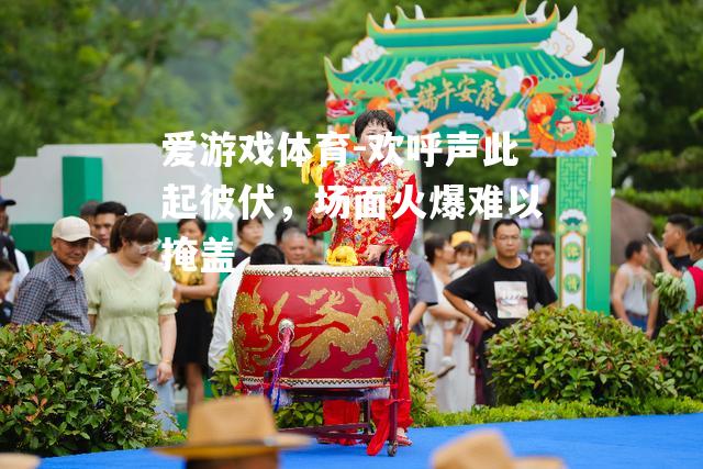 爱游戏体育-欢呼声此起彼伏，场面火爆难以掩盖