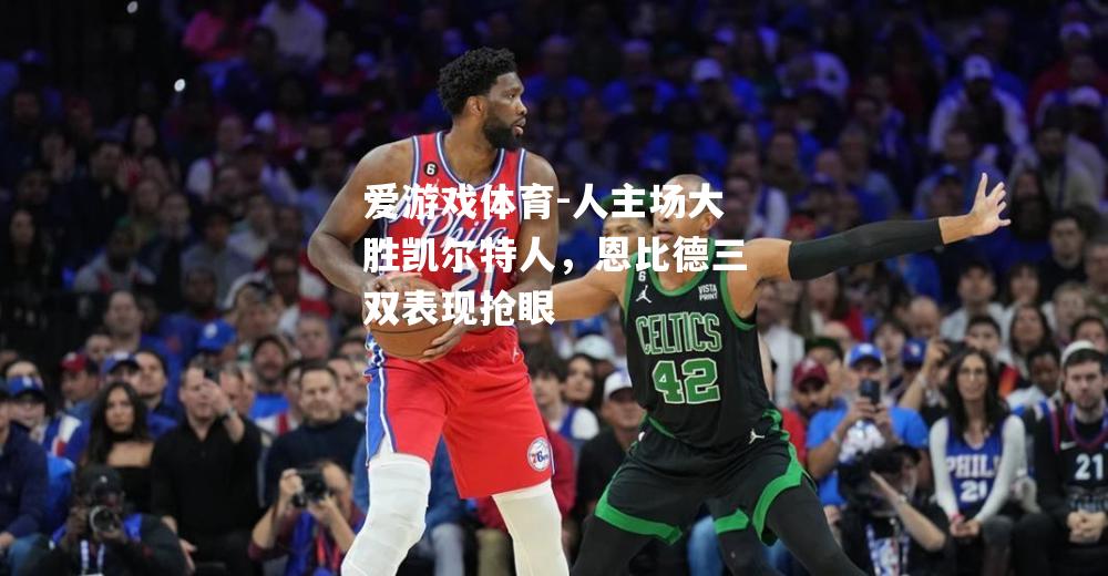 爱游戏体育-人主场大胜凯尔特人，恩比德三双表现抢眼
