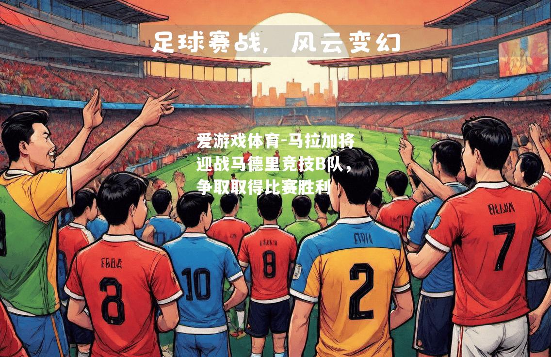 爱游戏体育-马拉加将迎战马德里竞技B队，争取取得比赛胜利