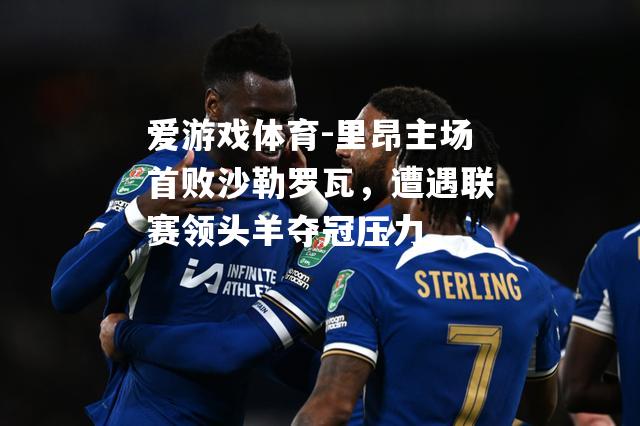 爱游戏体育-里昂主场首败沙勒罗瓦，遭遇联赛领头羊夺冠压力