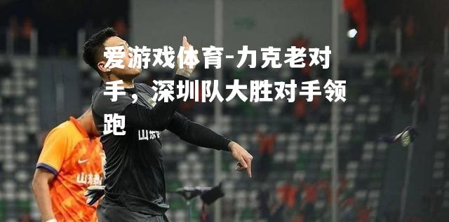 爱游戏体育-力克老对手，深圳队大胜对手领跑