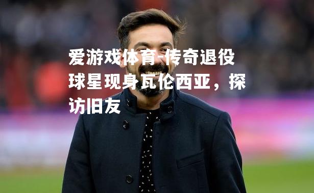 爱游戏体育-传奇退役球星现身瓦伦西亚，探访旧友