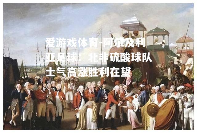 爱游戏体育-阿尔及利亚足球：北非硫酸球队士气高涨胜利在望