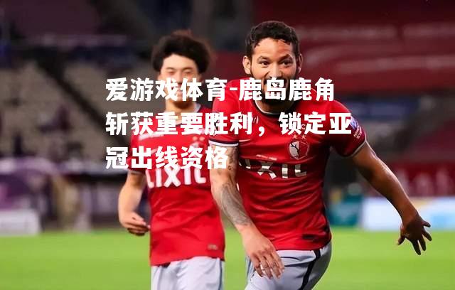 爱游戏体育-鹿岛鹿角斩获重要胜利，锁定亚冠出线资格