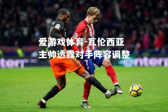 爱游戏体育-瓦伦西亚主帅透露对手阵容调整