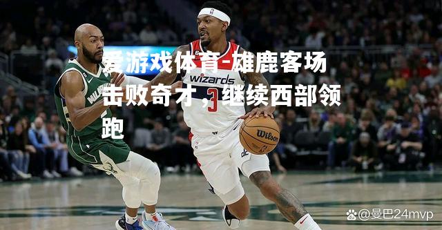 爱游戏体育-雄鹿客场击败奇才，继续西部领跑