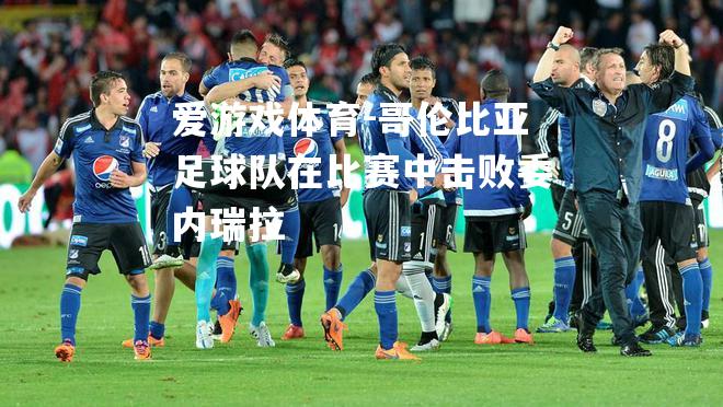 爱游戏体育-哥伦比亚足球队在比赛中击败委内瑞拉
