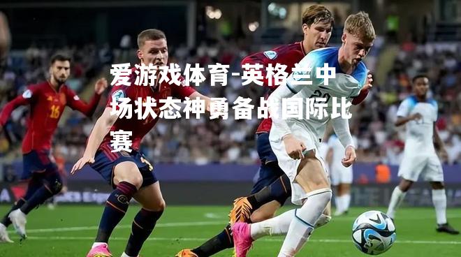 爱游戏体育-英格兰中场状态神勇备战国际比赛