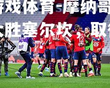 爱游戏体育-摩纳哥客场大胜塞尔坎，取得连胜