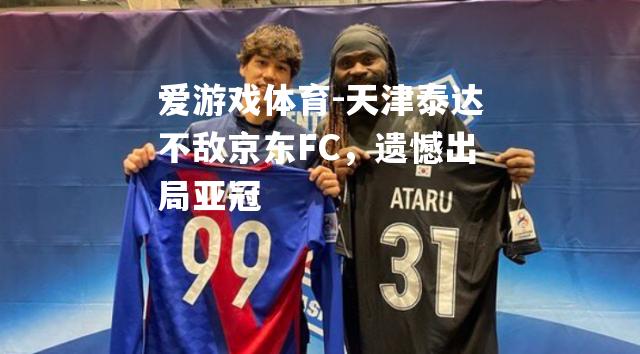 爱游戏体育-天津泰达不敌京东FC，遗憾出局亚冠