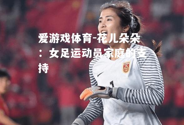 爱游戏体育-花儿朵朵：女足运动员家庭的支持