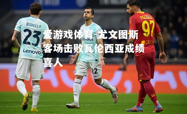 爱游戏体育-尤文图斯客场击败瓦伦西亚成绩喜人