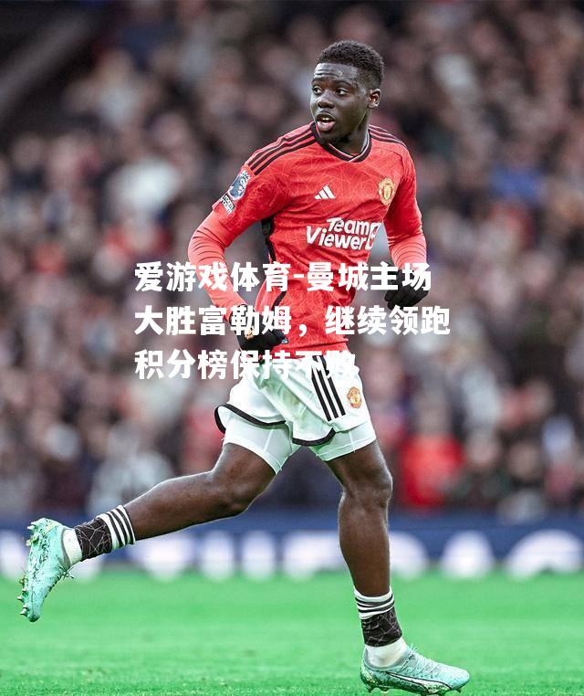 爱游戏体育-曼城主场大胜富勒姆，继续领跑积分榜保持不败