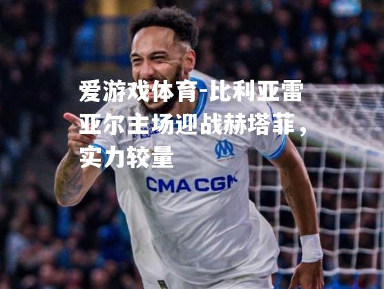 爱游戏体育-比利亚雷亚尔主场迎战赫塔菲，实力较量