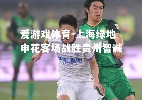 爱游戏体育-上海绿地申花客场战胜贵州智诚