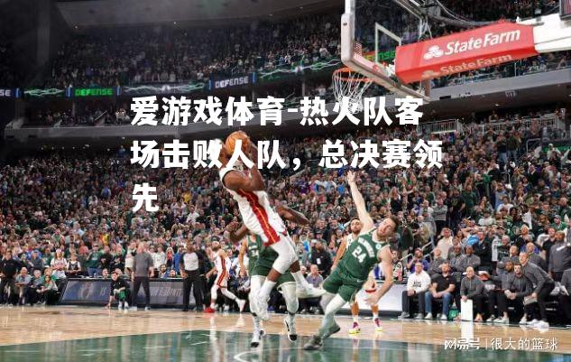 爱游戏体育-热火队客场击败人队，总决赛领先