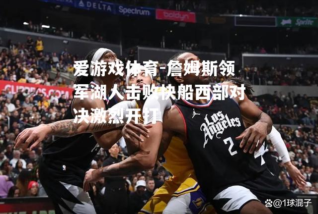 爱游戏体育-詹姆斯领军湖人击败快船西部对决激烈开打