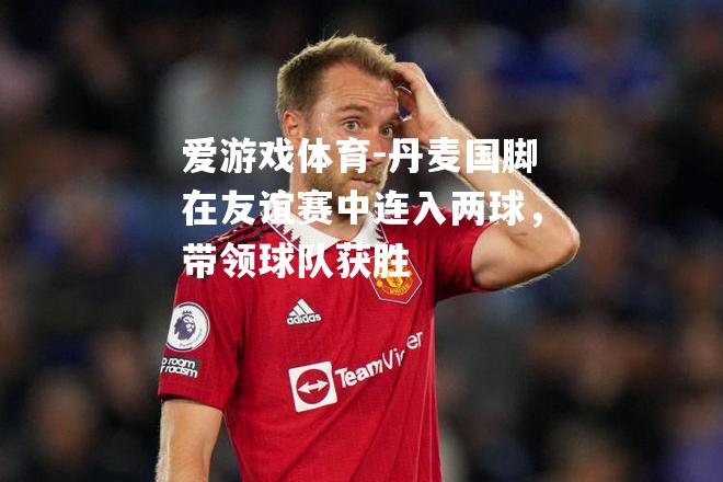 爱游戏体育-丹麦国脚在友谊赛中连入两球，带领球队获胜