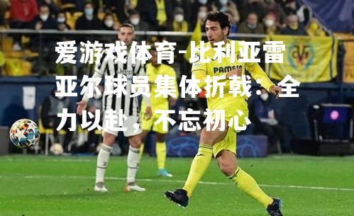 爱游戏体育-比利亚雷亚尔球员集体折戟：全力以赴，不忘初心