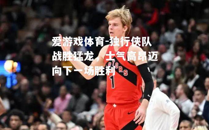 爱游戏体育-独行侠队战胜猛龙，士气高昂迈向下一场胜利