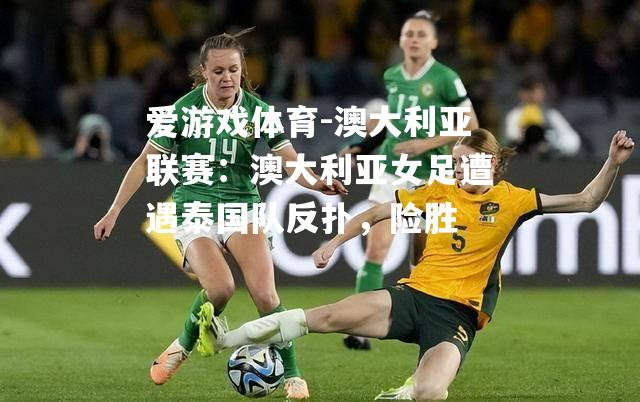 爱游戏体育-澳大利亚联赛：澳大利亚女足遭遇泰国队反扑，险胜