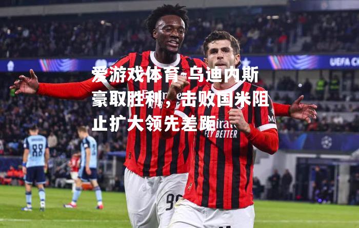 爱游戏体育-乌迪内斯豪取胜利，击败国米阻止扩大领先差距