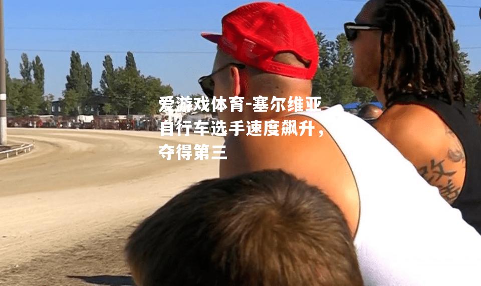 爱游戏体育-塞尔维亚自行车选手速度飙升，夺得第三