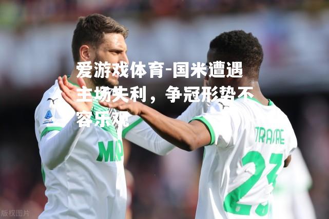爱游戏体育-国米遭遇主场失利，争冠形势不容乐观