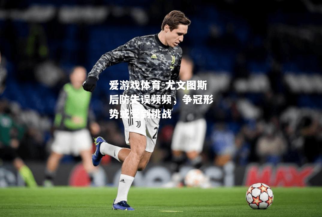 爱游戏体育-尤文图斯后防失误频频，争冠形势或受到挑战