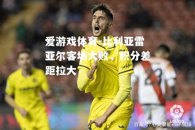 爱游戏体育-比利亚雷亚尔客场大败，积分差距拉大