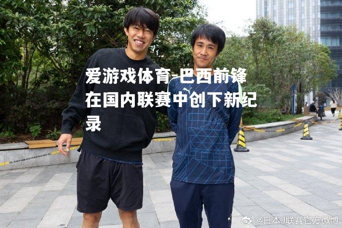 爱游戏体育-巴西前锋在国内联赛中创下新纪录